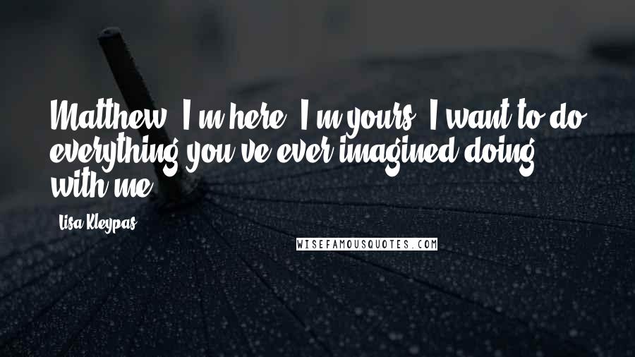 Lisa Kleypas Quotes: Matthew. I'm here. I'm yours. I want to do everything you've ever imagined doing with me.