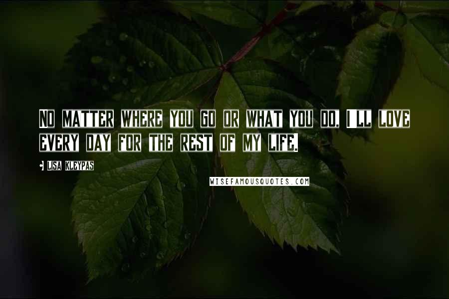 Lisa Kleypas Quotes: No matter where you go or what you do, I'll love every day for the rest of my life.