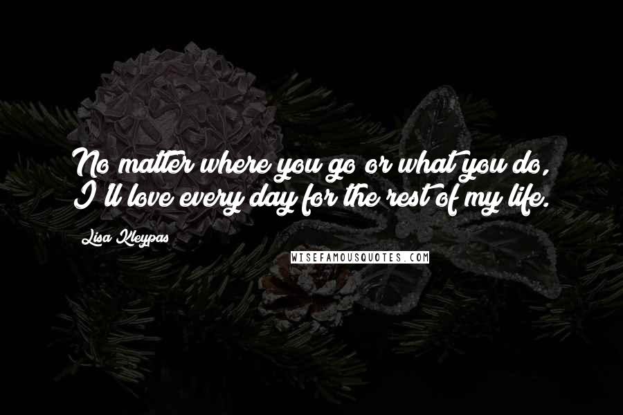 Lisa Kleypas Quotes: No matter where you go or what you do, I'll love every day for the rest of my life.