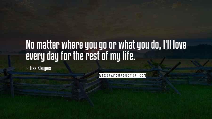 Lisa Kleypas Quotes: No matter where you go or what you do, I'll love every day for the rest of my life.