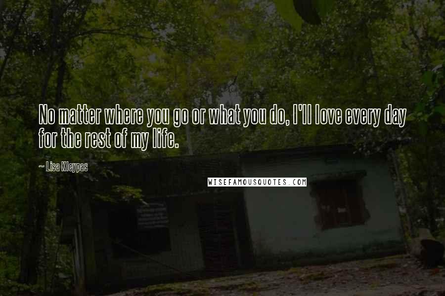 Lisa Kleypas Quotes: No matter where you go or what you do, I'll love every day for the rest of my life.