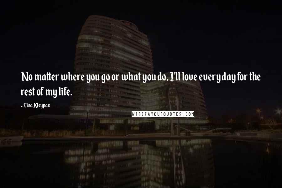 Lisa Kleypas Quotes: No matter where you go or what you do, I'll love every day for the rest of my life.