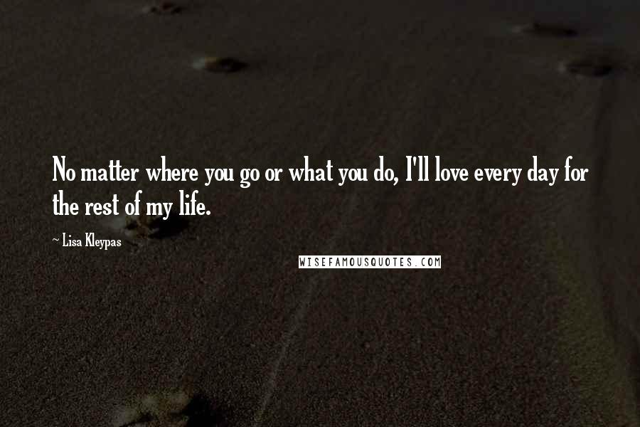 Lisa Kleypas Quotes: No matter where you go or what you do, I'll love every day for the rest of my life.