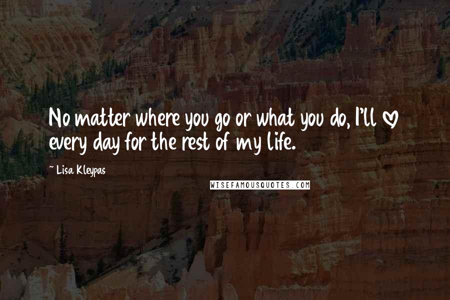 Lisa Kleypas Quotes: No matter where you go or what you do, I'll love every day for the rest of my life.