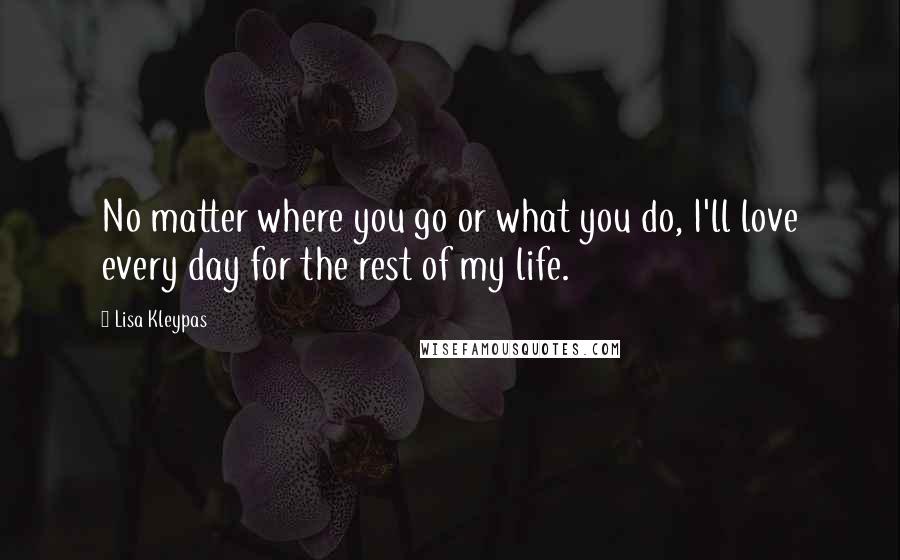 Lisa Kleypas Quotes: No matter where you go or what you do, I'll love every day for the rest of my life.