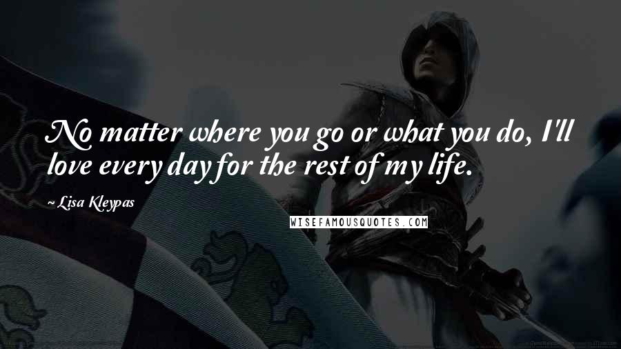 Lisa Kleypas Quotes: No matter where you go or what you do, I'll love every day for the rest of my life.