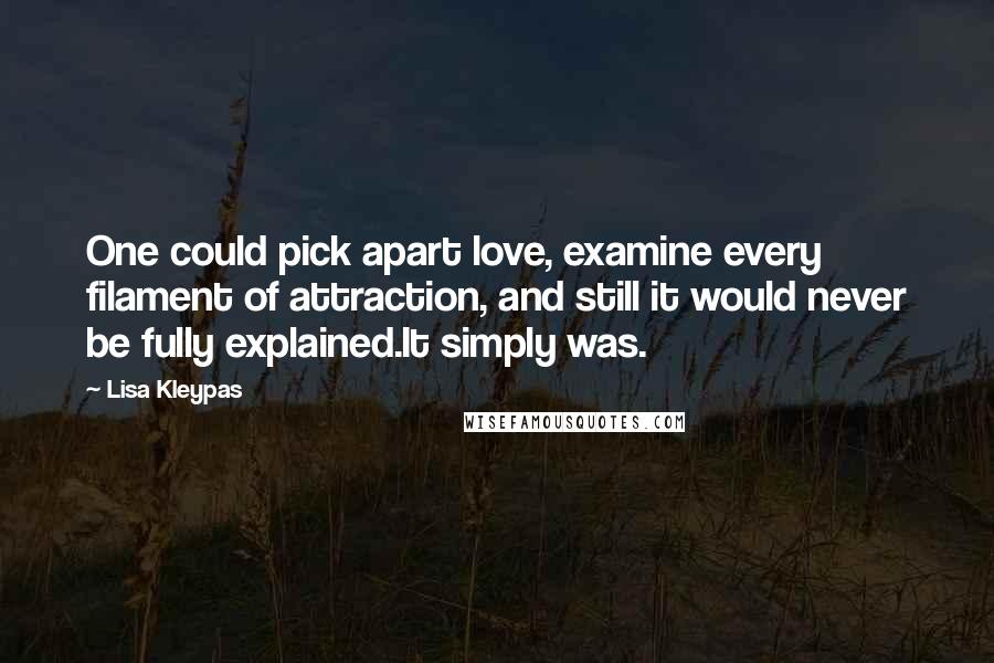 Lisa Kleypas Quotes: One could pick apart love, examine every filament of attraction, and still it would never be fully explained.It simply was.