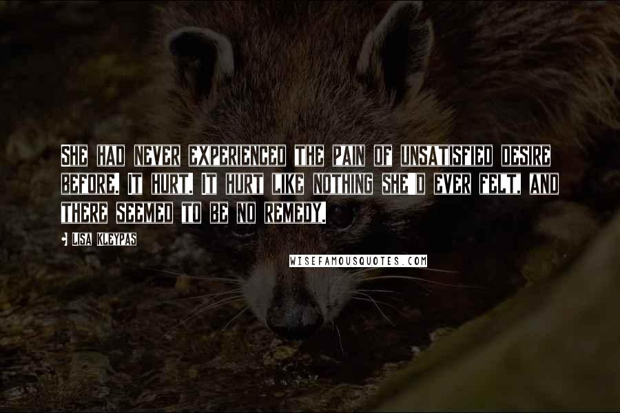 Lisa Kleypas Quotes: She had never experienced the pain of unsatisfied desire before. It hurt. It hurt like nothing she'd ever felt, and there seemed to be no remedy.