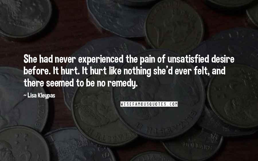 Lisa Kleypas Quotes: She had never experienced the pain of unsatisfied desire before. It hurt. It hurt like nothing she'd ever felt, and there seemed to be no remedy.