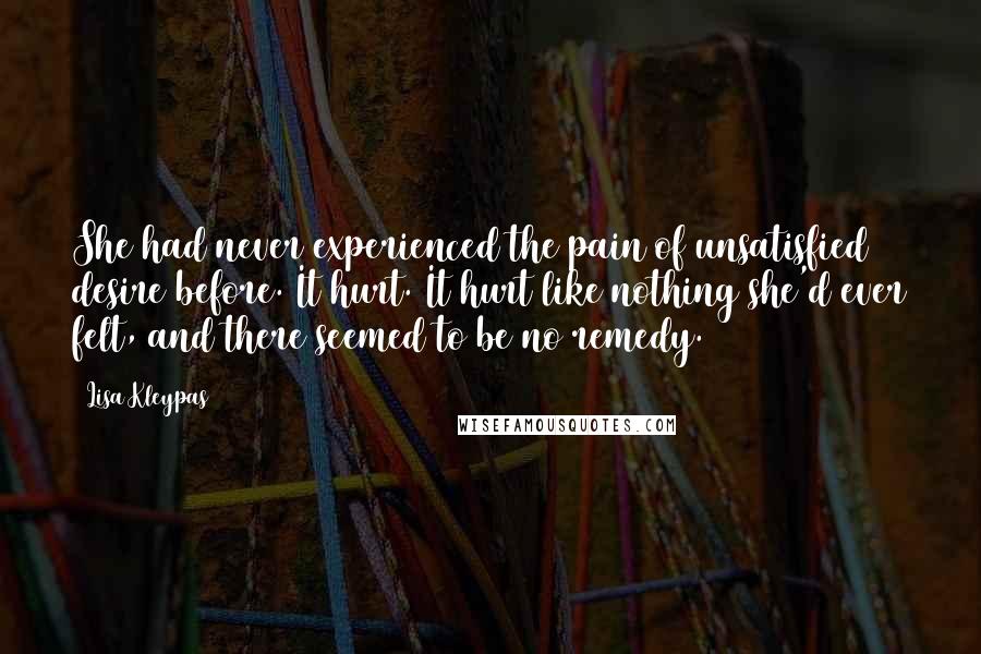 Lisa Kleypas Quotes: She had never experienced the pain of unsatisfied desire before. It hurt. It hurt like nothing she'd ever felt, and there seemed to be no remedy.