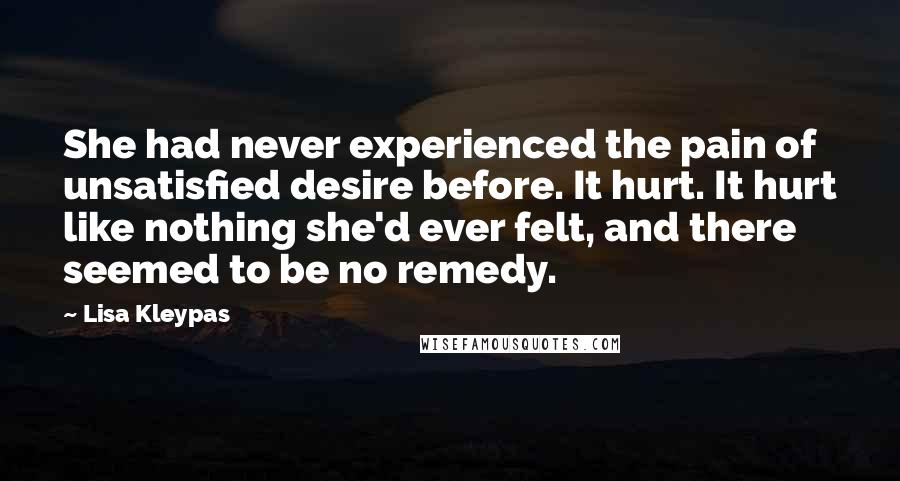 Lisa Kleypas Quotes: She had never experienced the pain of unsatisfied desire before. It hurt. It hurt like nothing she'd ever felt, and there seemed to be no remedy.