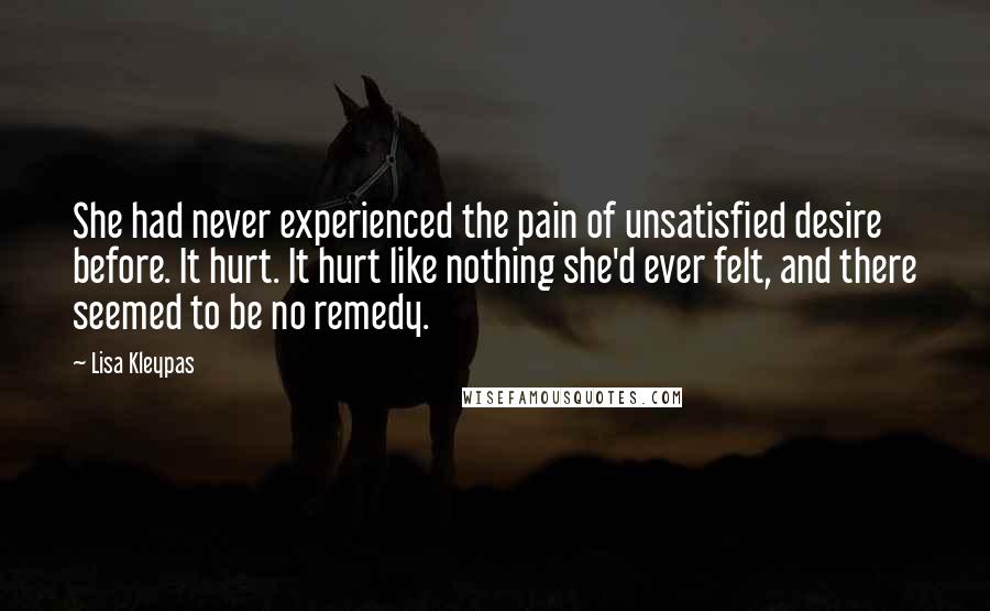 Lisa Kleypas Quotes: She had never experienced the pain of unsatisfied desire before. It hurt. It hurt like nothing she'd ever felt, and there seemed to be no remedy.