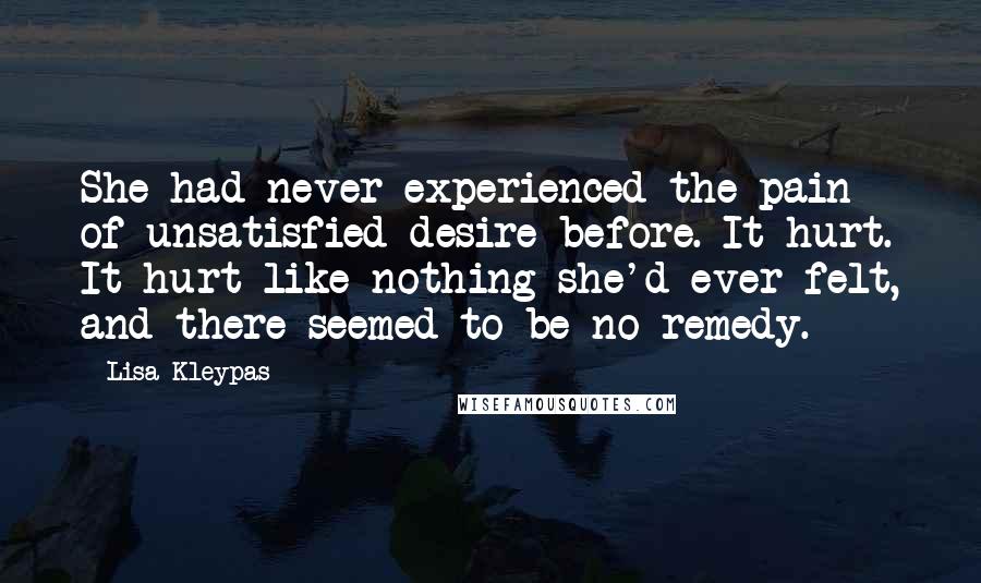 Lisa Kleypas Quotes: She had never experienced the pain of unsatisfied desire before. It hurt. It hurt like nothing she'd ever felt, and there seemed to be no remedy.