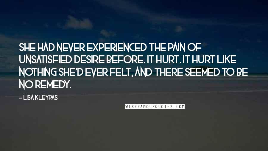 Lisa Kleypas Quotes: She had never experienced the pain of unsatisfied desire before. It hurt. It hurt like nothing she'd ever felt, and there seemed to be no remedy.