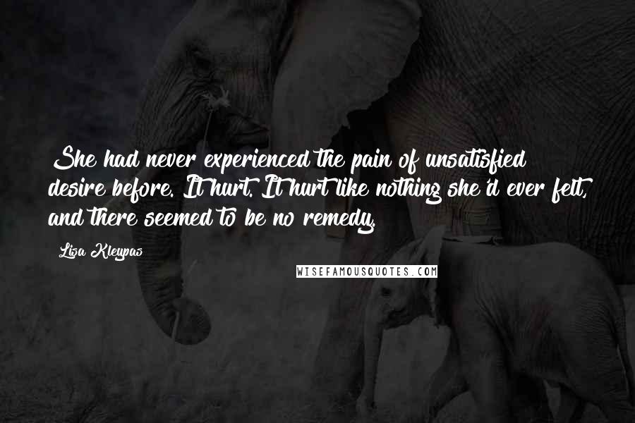 Lisa Kleypas Quotes: She had never experienced the pain of unsatisfied desire before. It hurt. It hurt like nothing she'd ever felt, and there seemed to be no remedy.