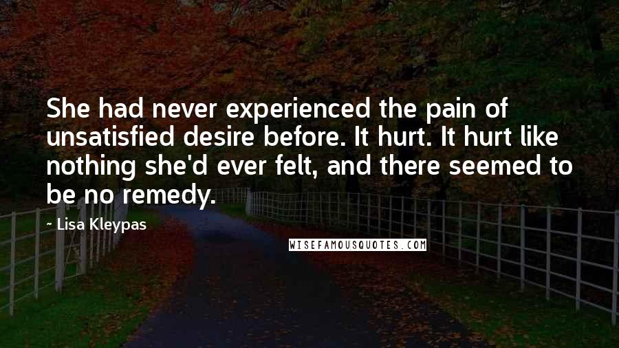 Lisa Kleypas Quotes: She had never experienced the pain of unsatisfied desire before. It hurt. It hurt like nothing she'd ever felt, and there seemed to be no remedy.