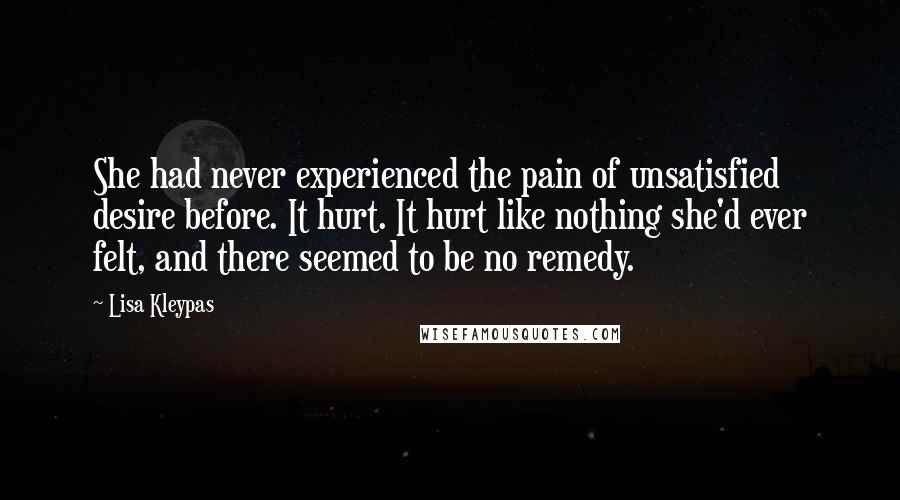 Lisa Kleypas Quotes: She had never experienced the pain of unsatisfied desire before. It hurt. It hurt like nothing she'd ever felt, and there seemed to be no remedy.