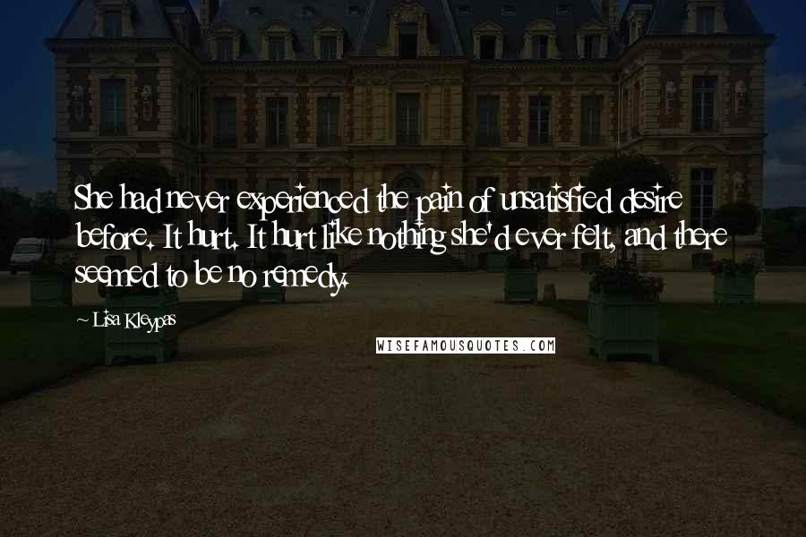 Lisa Kleypas Quotes: She had never experienced the pain of unsatisfied desire before. It hurt. It hurt like nothing she'd ever felt, and there seemed to be no remedy.