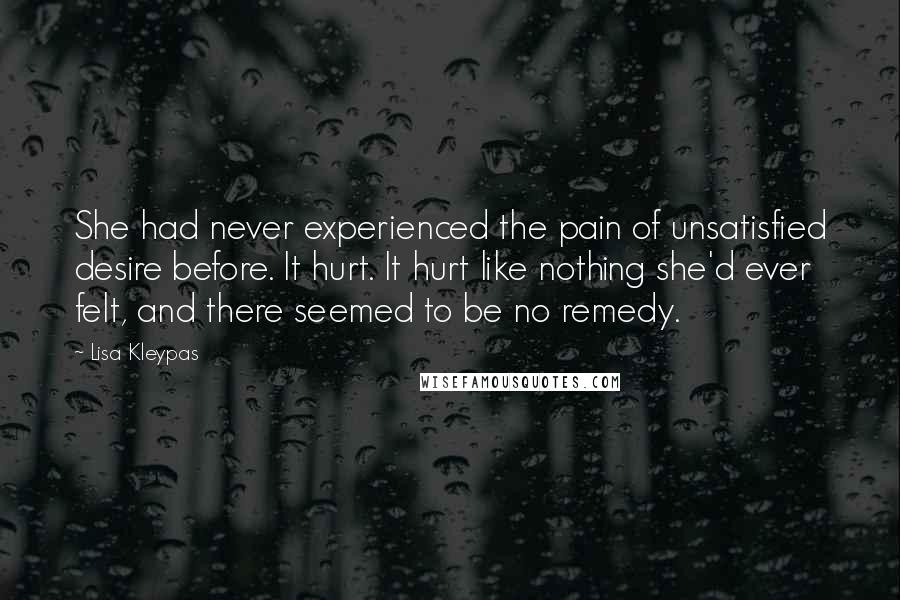 Lisa Kleypas Quotes: She had never experienced the pain of unsatisfied desire before. It hurt. It hurt like nothing she'd ever felt, and there seemed to be no remedy.