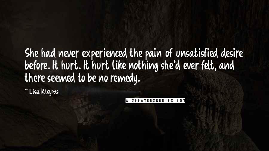 Lisa Kleypas Quotes: She had never experienced the pain of unsatisfied desire before. It hurt. It hurt like nothing she'd ever felt, and there seemed to be no remedy.