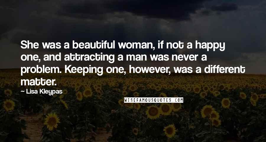 Lisa Kleypas Quotes: She was a beautiful woman, if not a happy one, and attracting a man was never a problem. Keeping one, however, was a different matter.