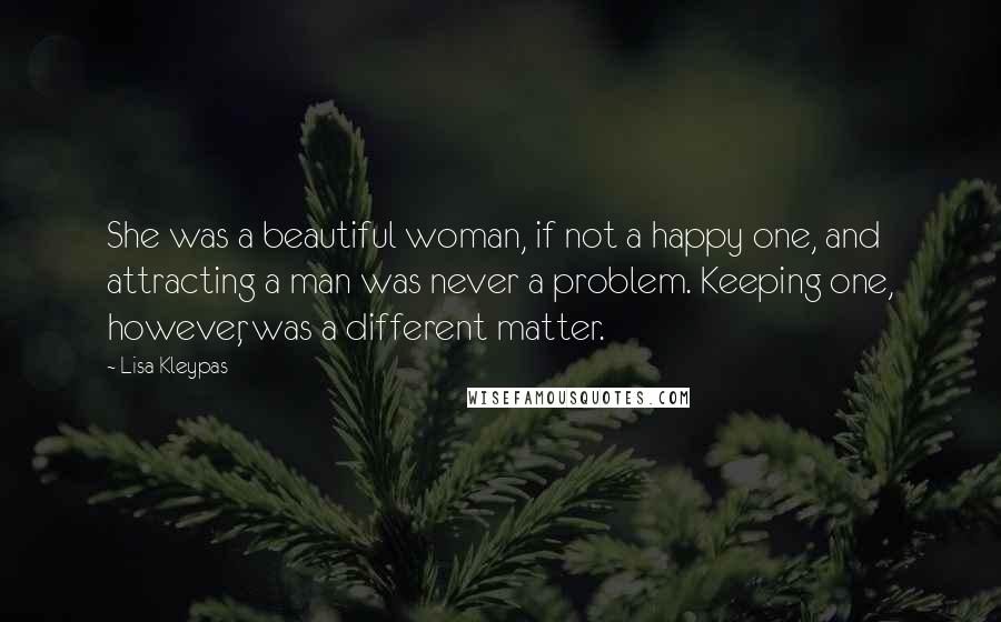 Lisa Kleypas Quotes: She was a beautiful woman, if not a happy one, and attracting a man was never a problem. Keeping one, however, was a different matter.