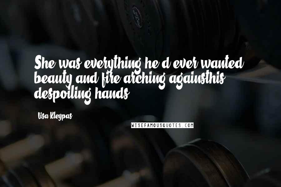 Lisa Kleypas Quotes: She was everything he'd ever wanted, beauty and fire arching againsthis despoiling hands.