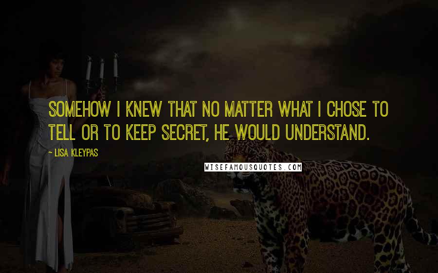 Lisa Kleypas Quotes: Somehow I knew that no matter what I chose to tell or to keep secret, he would understand.