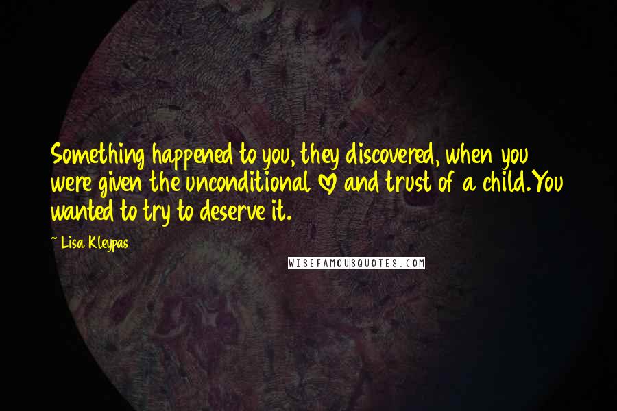 Lisa Kleypas Quotes: Something happened to you, they discovered, when you were given the unconditional love and trust of a child.You wanted to try to deserve it.