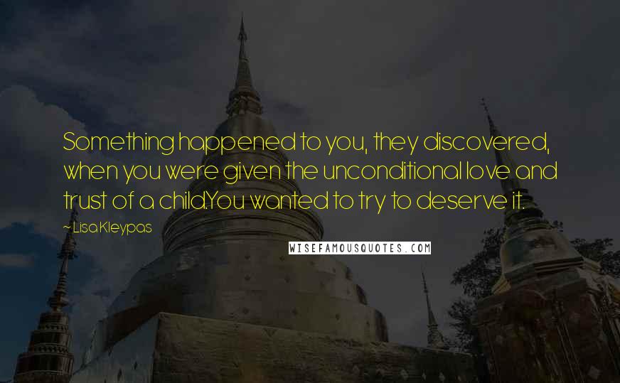 Lisa Kleypas Quotes: Something happened to you, they discovered, when you were given the unconditional love and trust of a child.You wanted to try to deserve it.
