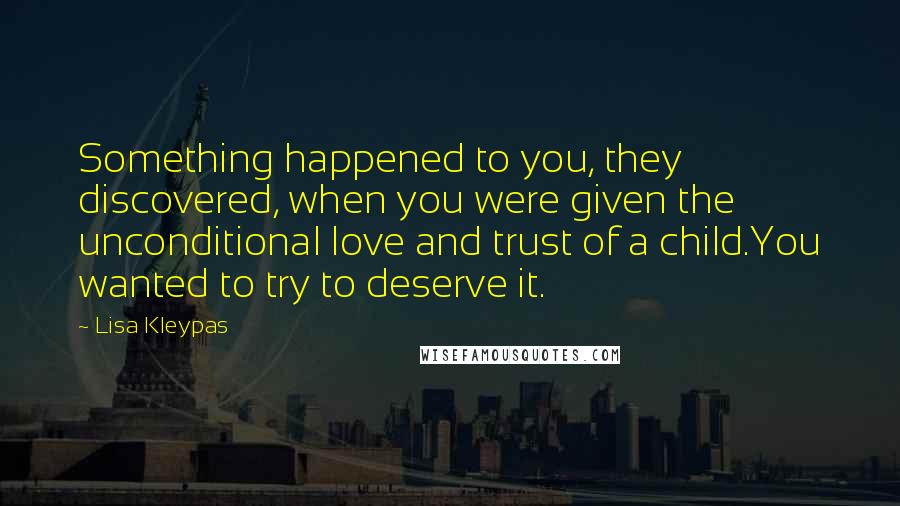 Lisa Kleypas Quotes: Something happened to you, they discovered, when you were given the unconditional love and trust of a child.You wanted to try to deserve it.