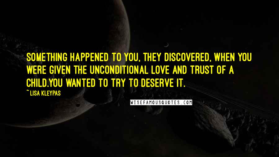 Lisa Kleypas Quotes: Something happened to you, they discovered, when you were given the unconditional love and trust of a child.You wanted to try to deserve it.