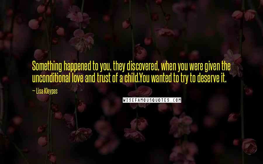 Lisa Kleypas Quotes: Something happened to you, they discovered, when you were given the unconditional love and trust of a child.You wanted to try to deserve it.