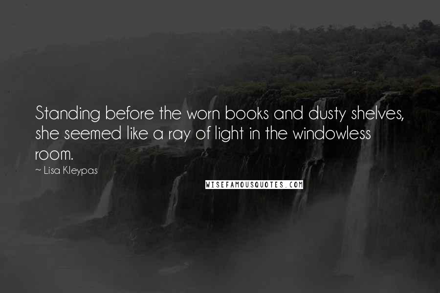 Lisa Kleypas Quotes: Standing before the worn books and dusty shelves, she seemed like a ray of light in the windowless room.