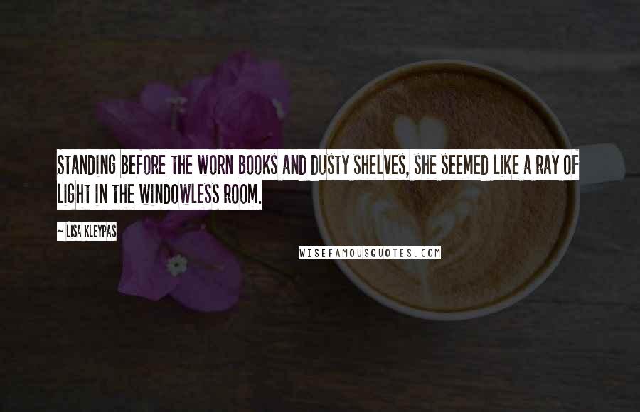 Lisa Kleypas Quotes: Standing before the worn books and dusty shelves, she seemed like a ray of light in the windowless room.