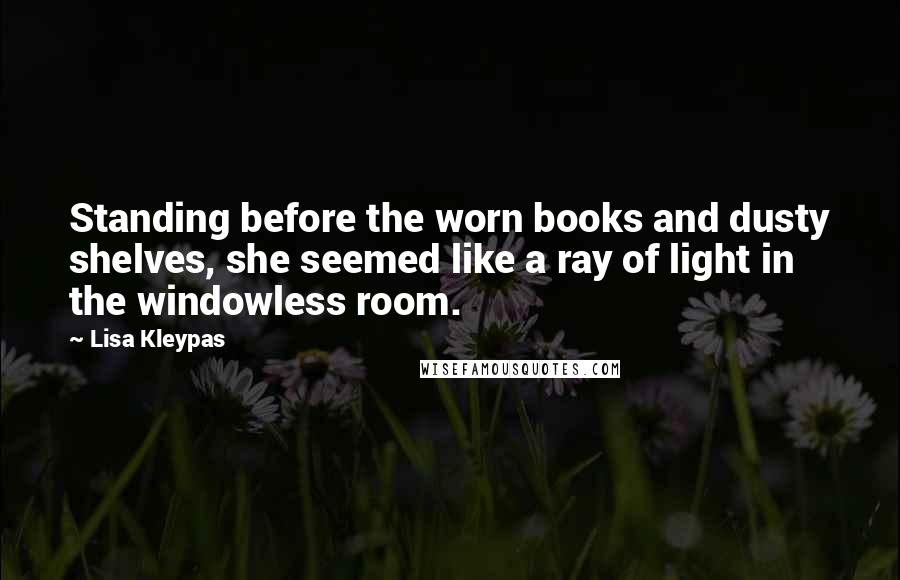 Lisa Kleypas Quotes: Standing before the worn books and dusty shelves, she seemed like a ray of light in the windowless room.