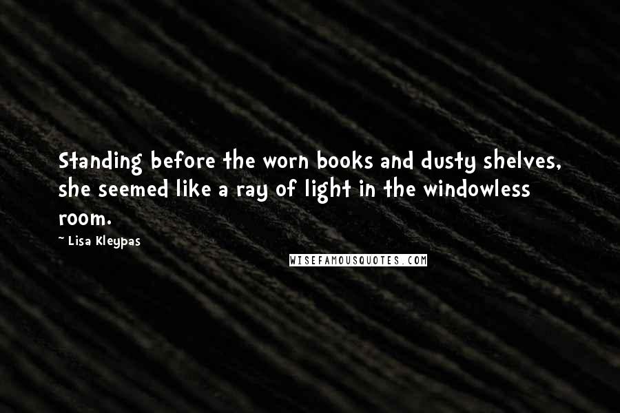 Lisa Kleypas Quotes: Standing before the worn books and dusty shelves, she seemed like a ray of light in the windowless room.