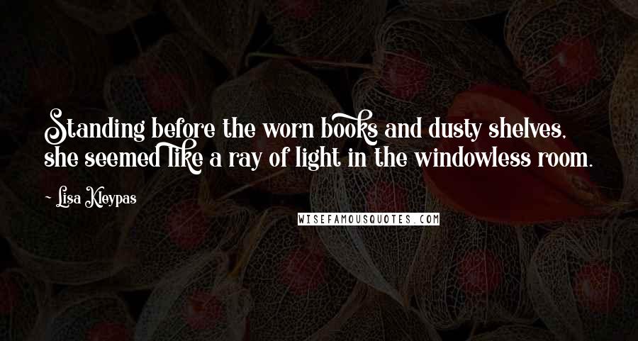 Lisa Kleypas Quotes: Standing before the worn books and dusty shelves, she seemed like a ray of light in the windowless room.