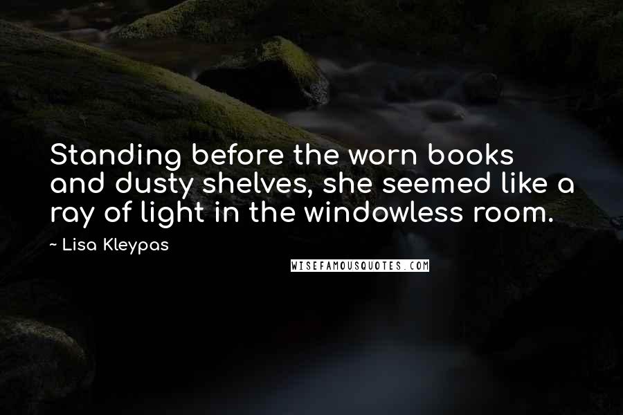 Lisa Kleypas Quotes: Standing before the worn books and dusty shelves, she seemed like a ray of light in the windowless room.