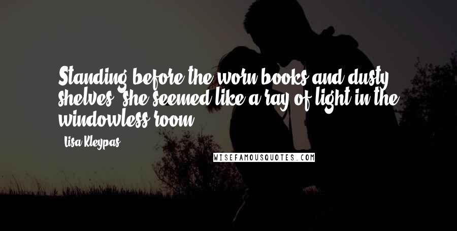 Lisa Kleypas Quotes: Standing before the worn books and dusty shelves, she seemed like a ray of light in the windowless room.