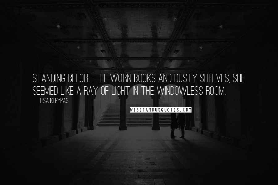 Lisa Kleypas Quotes: Standing before the worn books and dusty shelves, she seemed like a ray of light in the windowless room.