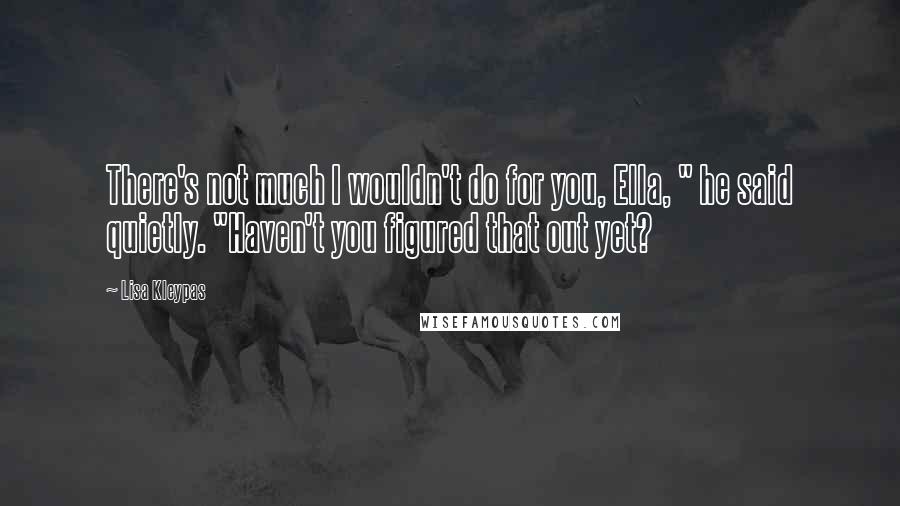 Lisa Kleypas Quotes: There's not much I wouldn't do for you, Ella, " he said quietly. "Haven't you figured that out yet?