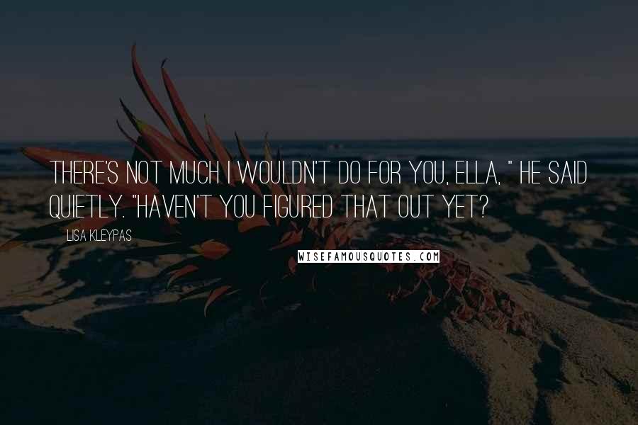 Lisa Kleypas Quotes: There's not much I wouldn't do for you, Ella, " he said quietly. "Haven't you figured that out yet?