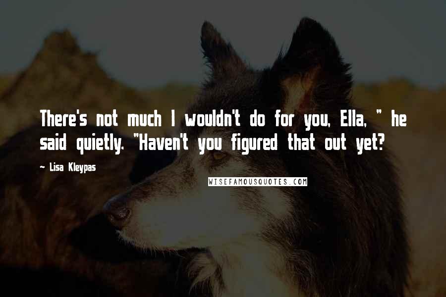 Lisa Kleypas Quotes: There's not much I wouldn't do for you, Ella, " he said quietly. "Haven't you figured that out yet?