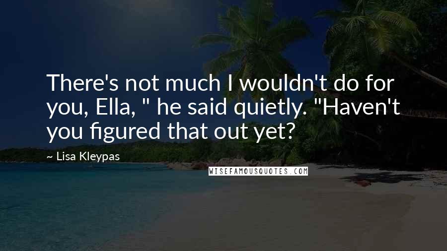 Lisa Kleypas Quotes: There's not much I wouldn't do for you, Ella, " he said quietly. "Haven't you figured that out yet?