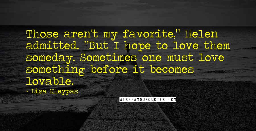 Lisa Kleypas Quotes: Those aren't my favorite," Helen admitted. "But I hope to love them someday. Sometimes one must love something before it becomes lovable.