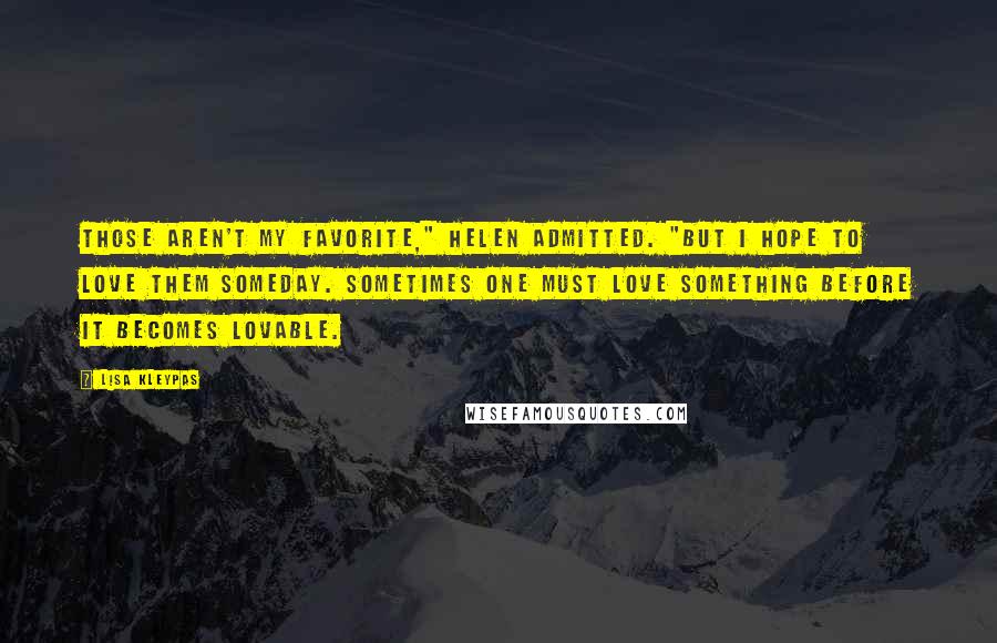 Lisa Kleypas Quotes: Those aren't my favorite," Helen admitted. "But I hope to love them someday. Sometimes one must love something before it becomes lovable.