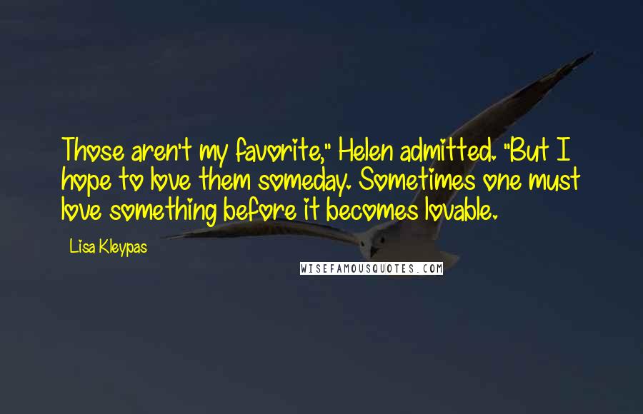 Lisa Kleypas Quotes: Those aren't my favorite," Helen admitted. "But I hope to love them someday. Sometimes one must love something before it becomes lovable.