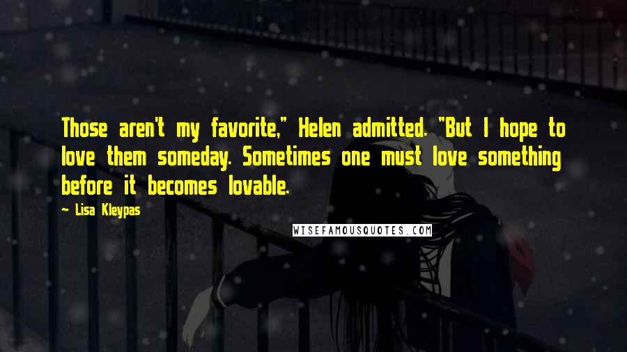 Lisa Kleypas Quotes: Those aren't my favorite," Helen admitted. "But I hope to love them someday. Sometimes one must love something before it becomes lovable.