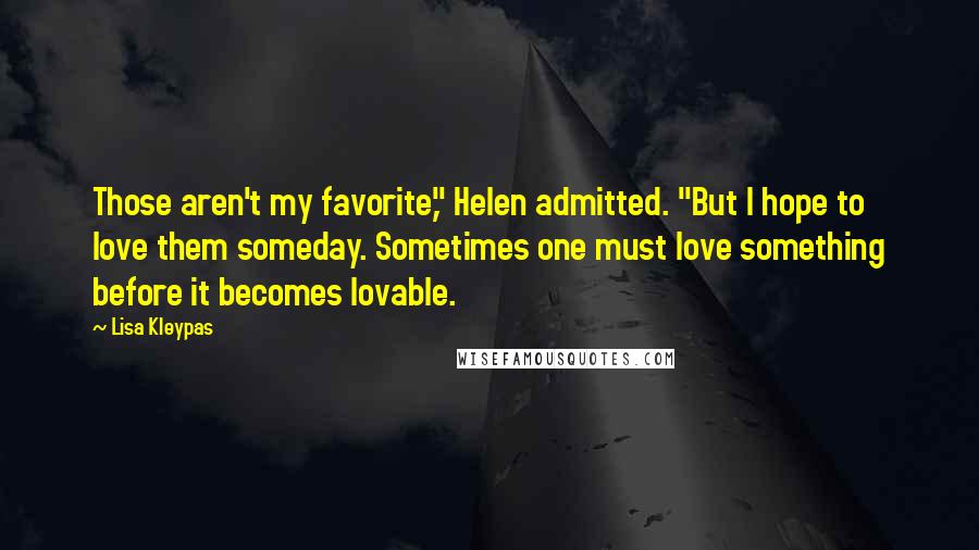 Lisa Kleypas Quotes: Those aren't my favorite," Helen admitted. "But I hope to love them someday. Sometimes one must love something before it becomes lovable.